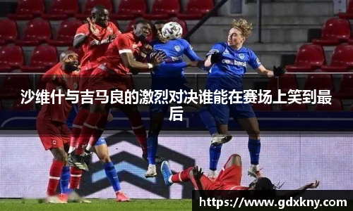 沙维什与吉马良的激烈对决谁能在赛场上笑到最后